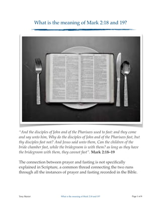 What is the meaning of Mark 2:18 and 19?
“And the disciples of John and of the Pharisees used to fast: and they come
and say unto him, Why do the disciples of John and of the Pharisees fast, but
thy disciples fast not? And Jesus said unto them, Can the children of the
bride chamber fast, while the bridegroom is with them? as long as they have
the bridegroom with them, they cannot fast”. Mark 2:18–19
The connection between prayer and fasting is not speciﬁcally
explained in Scripture, a common thread connecting the two runs
through all the instances of prayer and fasting recorded in the Bible.
Tony Mariot What is the meaning of Mark 2:18 and 19? Page ! of !1 8
 