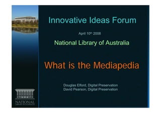Innovative Ideas Forum
               April 10th 2008

  National Library of Australia


What is the Mediapedia
     Douglas Elford, Digital Preservation
     David Pearson, Digital Preservation
 