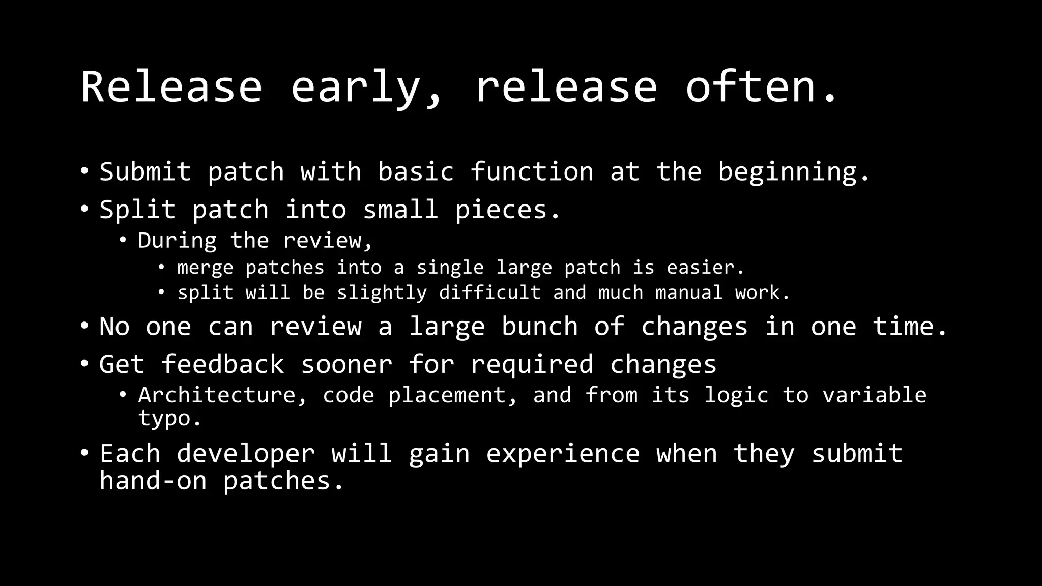 Release early, release often.
• Submit patch with basic function at the beginning.
• Split patch into small pieces.
• During the review,
• merge patches into a single large patch is easier.
• split will be slightly difficult and much manual work.
• No one can review a large bunch of changes in one time.
• Get feedback sooner for required changes
• Architecture, code placement, and from its logic to variable
typo.
• Each developer will gain experience when they submit
hand-on patches.
 