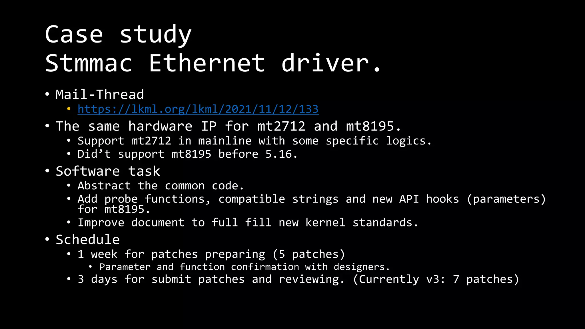Case study
Stmmac Ethernet driver.
• Mail-Thread
• https://lkml.org/lkml/2021/11/12/133
• The same hardware IP for mt2712 and mt8195.
• Support mt2712 in mainline with some specific logics.
• Did’t support mt8195 before 5.16.
• Software task
• Abstract the common code.
• Add probe functions, compatible strings and new API hooks (parameters)
for mt8195.
• Improve document to full fill new kernel standards.
• Schedule
• 1 week for patches preparing (5 patches)
• Parameter and function confirmation with designers.
• 3 days for submit patches and reviewing. (Currently v3: 7 patches)
 