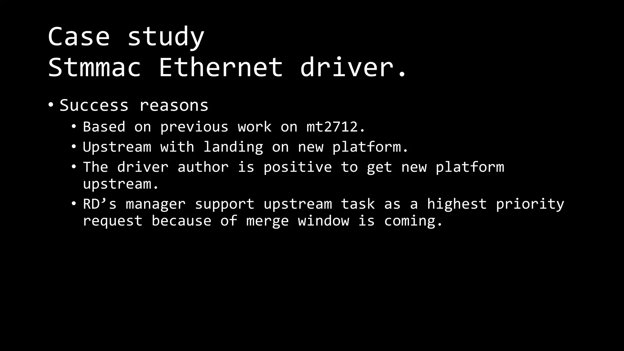 Case study
Stmmac Ethernet driver.
• Success reasons
• Based on previous work on mt2712.
• Upstream with landing on new platform.
• The driver author is positive to get new platform
upstream.
• RD’s manager support upstream task as a highest priority
request because of merge window is coming.
 