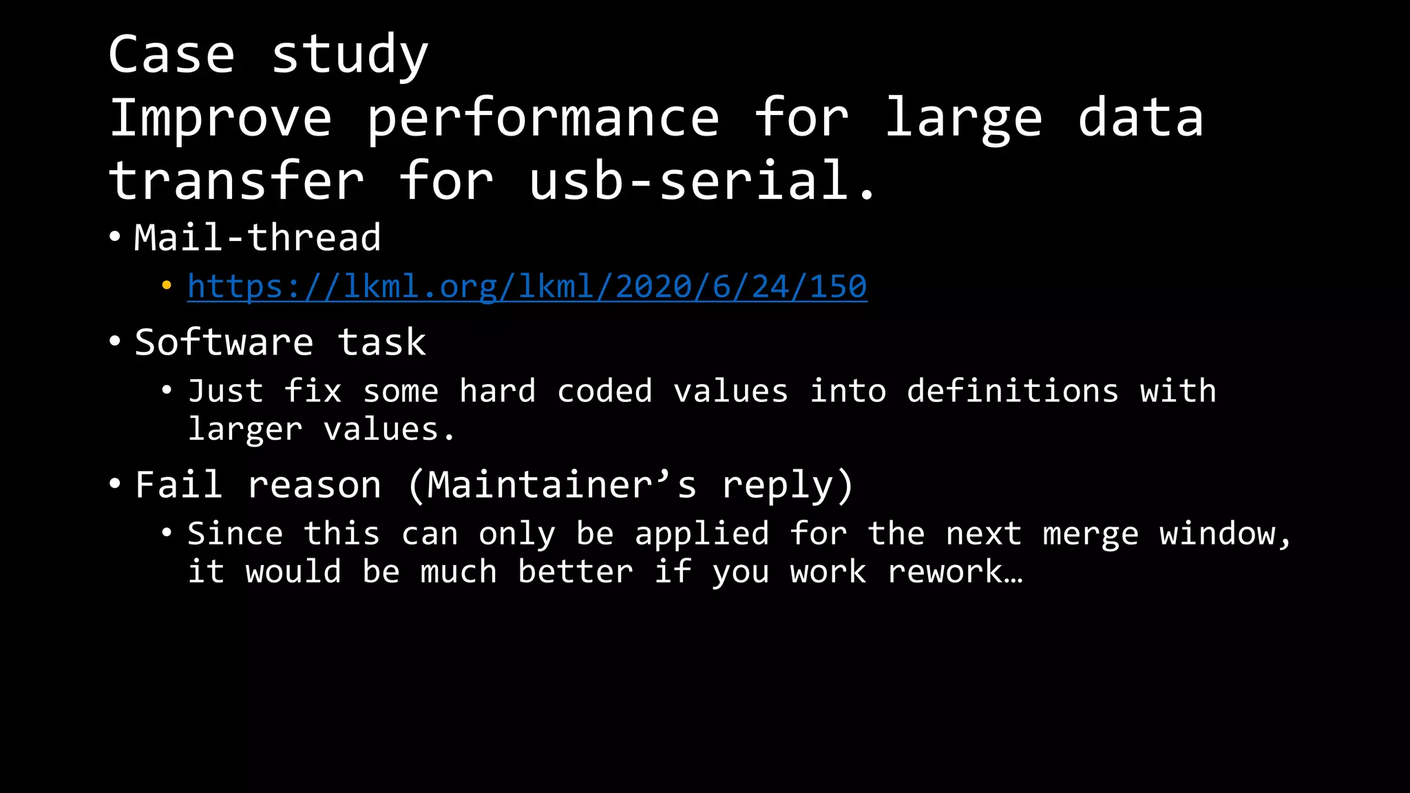 Case study
Improve performance for large data
transfer for usb-serial.
• Mail-thread
• https://lkml.org/lkml/2020/6/24/150
• Software task
• Just fix some hard coded values into definitions with
larger values.
• Fail reason (Maintainer’s reply)
• Since this can only be applied for the next merge window,
it would be much better if you work rework…
 