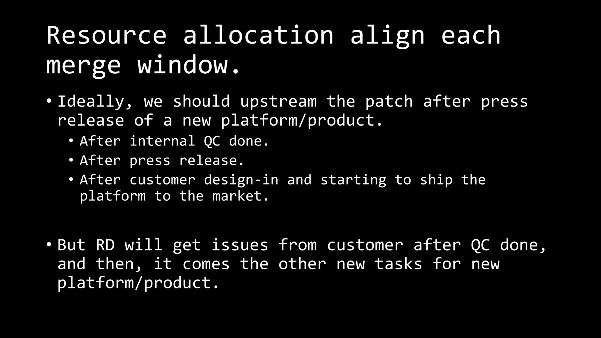 Resource allocation align each
merge window.
• Ideally, we should upstream the patch after press
release of a new platform/product.
• After internal QC done.
• After press release.
• After customer design-in and starting to ship the
platform to the market.
• But RD will get issues from customer after QC done,
and then, it comes the other new tasks for new
platform/product.
 