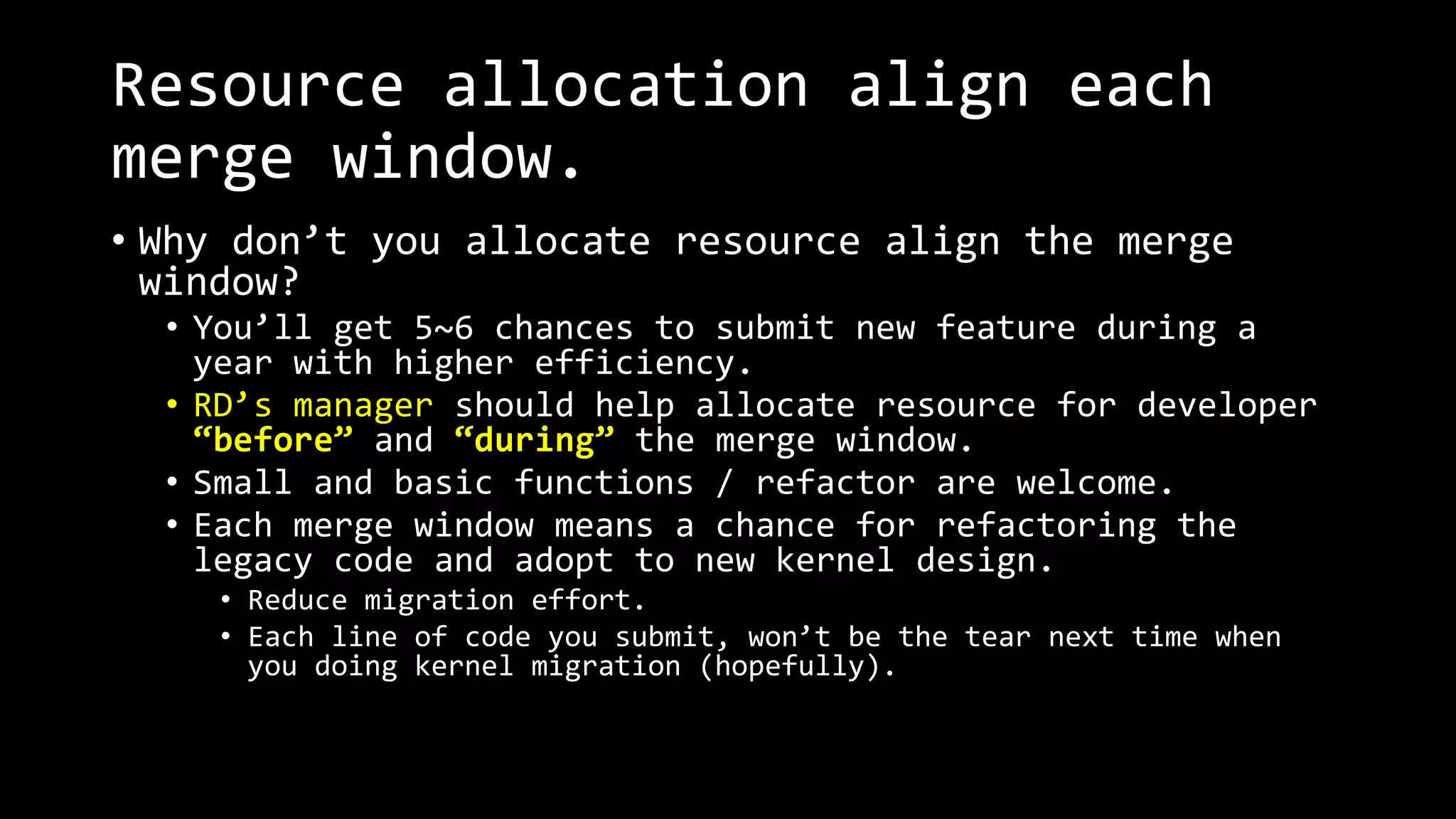 Resource allocation align each
merge window.
• Why don’t you allocate resource align the merge
window?
• You’ll get 5~6 chances to submit new feature during a
year with higher efficiency.
• RD’s manager should help allocate resource for developer
“before” and “during” the merge window.
• Small and basic functions / refactor are welcome.
• Each merge window means a chance for refactoring the
legacy code and adopt to new kernel design.
• Reduce migration effort.
• Each line of code you submit, won’t be the tear next time when
you doing kernel migration (hopefully).
 