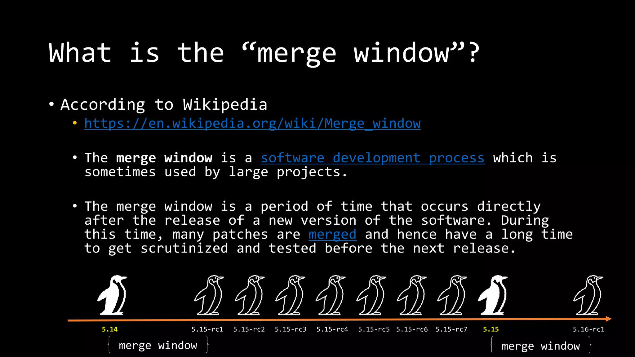 What is the “merge window”?
• According to Wikipedia
• https://en.wikipedia.org/wiki/Merge_window
• The merge window is a software development process which is
sometimes used by large projects.
• The merge window is a period of time that occurs directly
after the release of a new version of the software. During
this time, many patches are merged and hence have a long time
to get scrutinized and tested before the next release.
5.14 5.15-rc1 5.15-rc2 5.15-rc3 5.15-rc4 5.15-rc5 5.15-rc6 5.15-rc7 5.15 5.16-rc1
merge window merge window
 