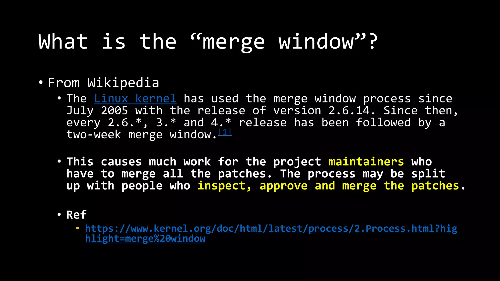 What is the “merge window”?
• From Wikipedia
• The Linux kernel has used the merge window process since
July 2005 with the release of version 2.6.14. Since then,
every 2.6.*, 3.* and 4.* release has been followed by a
two-week merge window.[1]
• This causes much work for the project maintainers who
have to merge all the patches. The process may be split
up with people who inspect, approve and merge the patches.
• Ref
• https://www.kernel.org/doc/html/latest/process/2.Process.html?hig
hlight=merge%20window
 