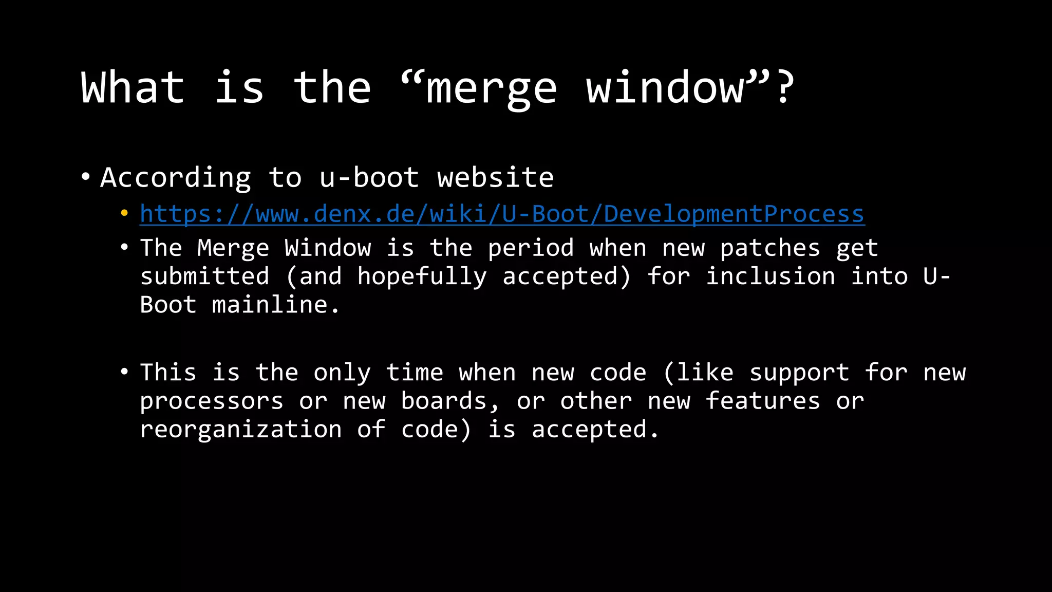 What is the “merge window”?
• According to u-boot website
• https://www.denx.de/wiki/U-Boot/DevelopmentProcess
• The Merge Window is the period when new patches get
submitted (and hopefully accepted) for inclusion into U-
Boot mainline.
• This is the only time when new code (like support for new
processors or new boards, or other new features or
reorganization of code) is accepted.
 
