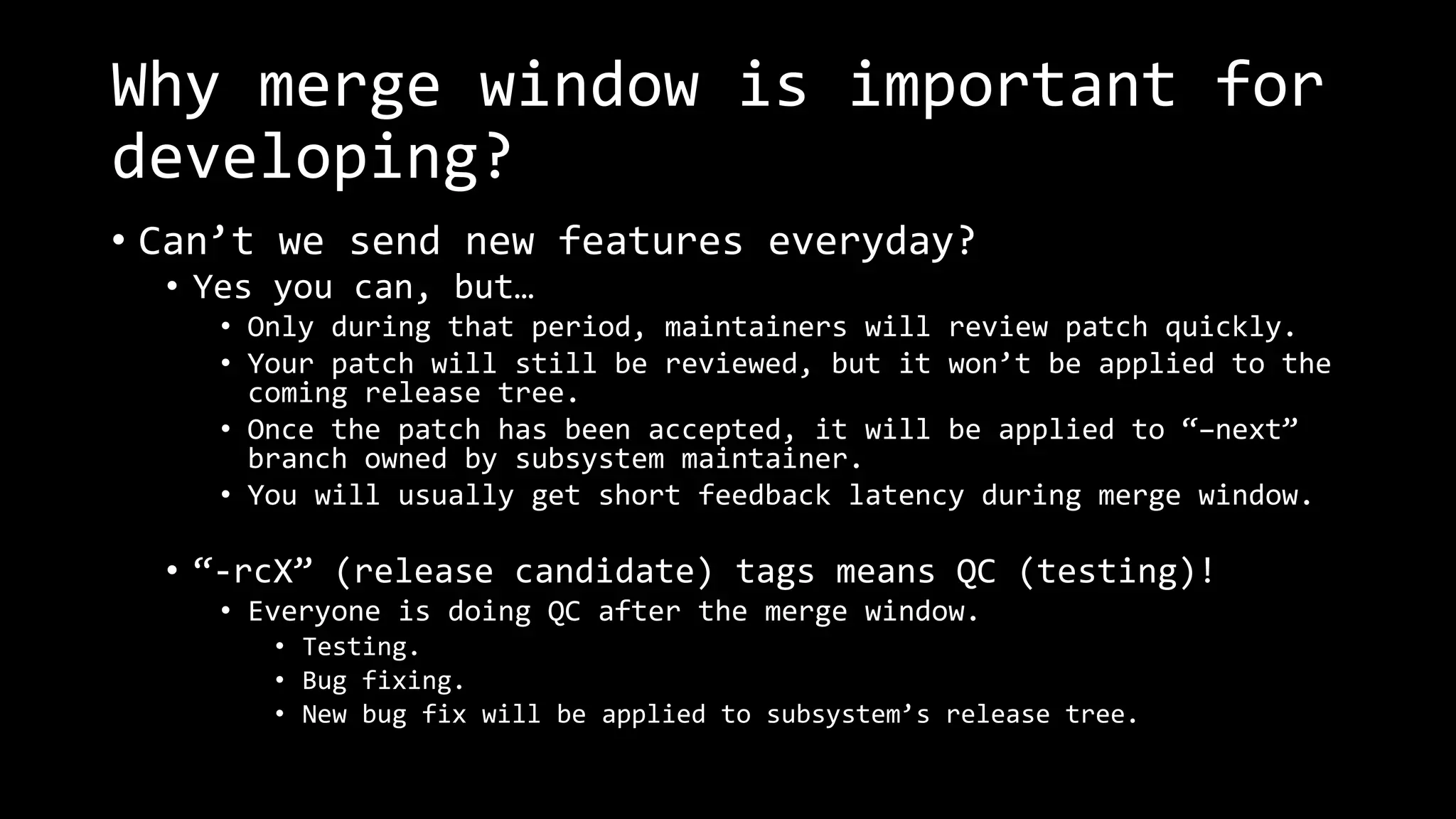 Why merge window is important for
developing?
• Can’t we send new features everyday?
• Yes you can, but…
• Only during that period, maintainers will review patch quickly.
• Your patch will still be reviewed, but it won’t be applied to the
coming release tree.
• Once the patch has been accepted, it will be applied to “–next”
branch owned by subsystem maintainer.
• You will usually get short feedback latency during merge window.
• “-rcX” (release candidate) tags means QC (testing)!
• Everyone is doing QC after the merge window.
• Testing.
• Bug fixing.
• New bug fix will be applied to subsystem’s release tree.
 