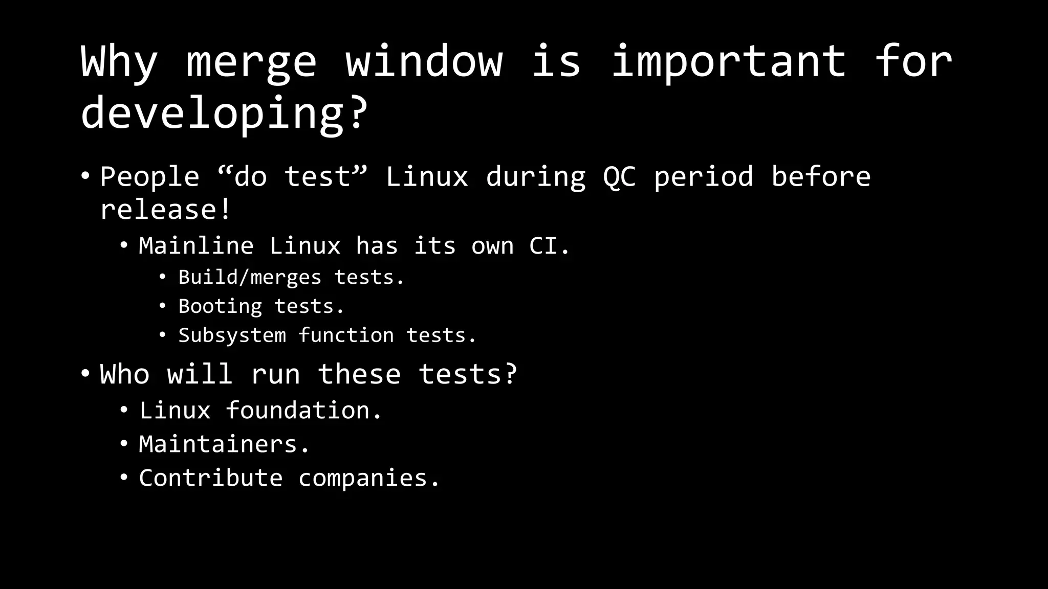 Why merge window is important for
developing?
• People “do test” Linux during QC period before
release!
• Mainline Linux has its own CI.
• Build/merges tests.
• Booting tests.
• Subsystem function tests.
• Who will run these tests?
• Linux foundation.
• Maintainers.
• Contribute companies.
 