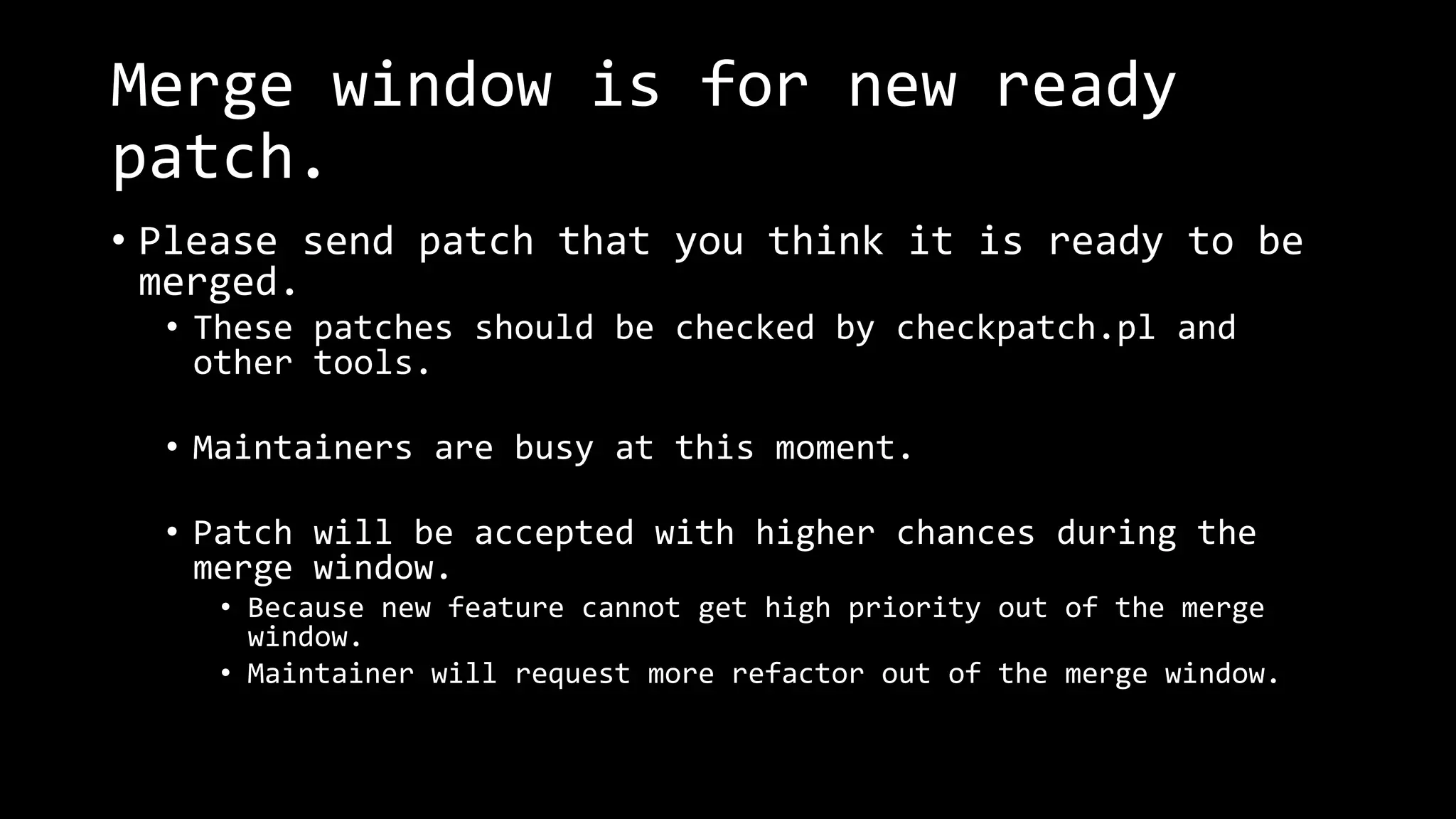 Merge window is for new ready
patch.
• Please send patch that you think it is ready to be
merged.
• These patches should be checked by checkpatch.pl and
other tools.
• Maintainers are busy at this moment.
• Patch will be accepted with higher chances during the
merge window.
• Because new feature cannot get high priority out of the merge
window.
• Maintainer will request more refactor out of the merge window.
 