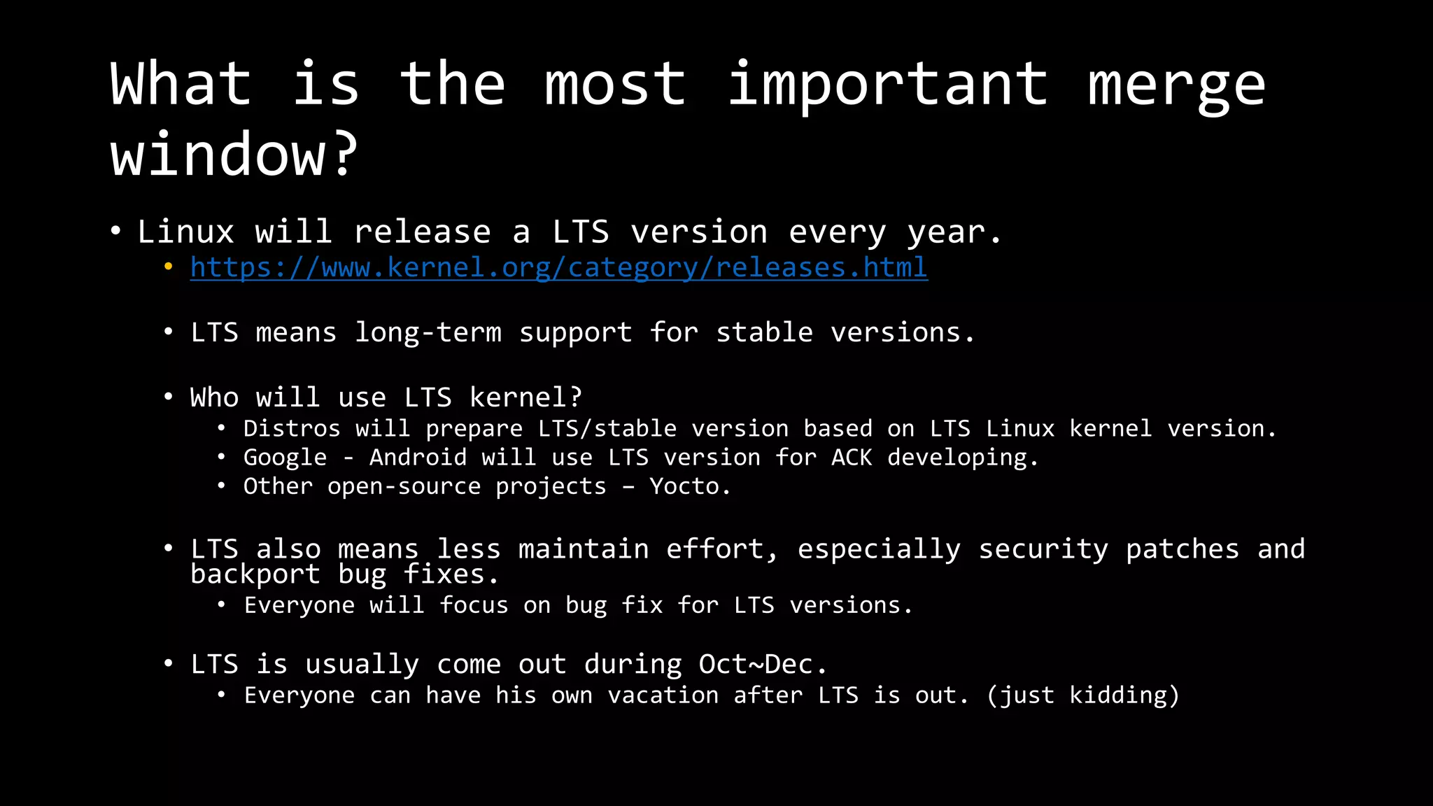 What is the most important merge
window?
• Linux will release a LTS version every year.
• https://www.kernel.org/category/releases.html
• LTS means long-term support for stable versions.
• Who will use LTS kernel?
• Distros will prepare LTS/stable version based on LTS Linux kernel version.
• Google - Android will use LTS version for ACK developing.
• Other open-source projects – Yocto.
• LTS also means less maintain effort, especially security patches and
backport bug fixes.
• Everyone will focus on bug fix for LTS versions.
• LTS is usually come out during Oct~Dec.
• Everyone can have his own vacation after LTS is out. (just kidding)
 