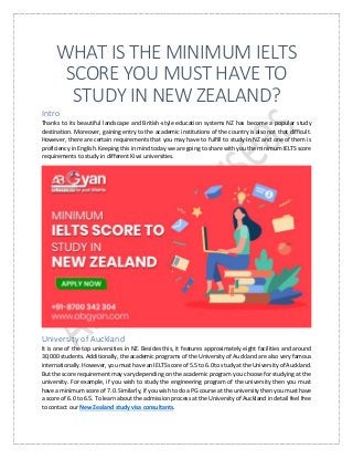 WHAT IS THE MINIMUM IELTS
SCORE YOU MUST HAVE TO
STUDY IN NEW ZEALAND?
Intro
Thanks to its beautiful landscape and British-style education systems NZ has become a popular study
destination. Moreover, gaining entry to the academic institutions of the country is also not that difficult.
However, there are certain requirements that you may have to fulfill to study in NZ and one of them is
proficiency in English. Keeping this in mind today we are going to share with you the minimum IELTS score
requirements to study in different Kiwi universities.
University of Auckland
It is one of the top universities in NZ. Besides this, it features approximately eight facilities and around
30,000 students. Additionally, the academic programs of the University of Auckland are also very famous
internationally. However, you must have an IELTS score of 5.5 to 6.0 to study at the University of Auckland.
But the score requirement may vary depending on the academic program you choose for studying at the
university. For example, if you wish to study the engineering program of the university then you must
have a minimum score of 7.0. Similarly, if you wish to do a PG course at the university then you must have
a score of 6.0 to 6.5. To learn about the admission process at the University of Auckland in detail feel free
to contact our New Zealand study visa consultants.
 