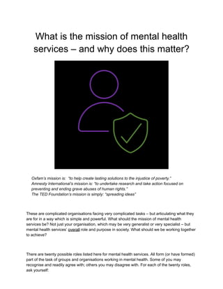 What is the mission of mental health
services – and why does this matter?
Oxfam’s mission is: “to help create lasting solutions to the injustice of poverty.”
Amnesty International’s mission is: “to undertake research and take action focused on
preventing and ending grave abuses of human rights.”
The TED Foundation’s mission is simply: “spreading ideas”
These are complicated organisations facing very complicated tasks – but articulating what they
are for in a way which is simple and powerful. What should the mission of mental health
services be? Not just your organisation, which may be very generalist or very specialist – but
mental health services’ overall role and purpose in society. What should we be working together
to achieve?
There are twenty possible roles listed here for mental health services. All form (or have formed)
part of the task of groups and organisations working in mental health. Some of you may
recognise and readily agree with; others you may disagree with. For each of the twenty roles,
ask yourself:
 