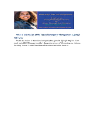 What is the mission of the Federal Emergency Management Agency?
Why was
What is the mission of the Federal Emergency Management Agency? Why was FEMA
made part of DHS?The paper must be 1-2 pages.Use proper APA formatting and citations,
including ‘in-text’ citations.Reference at least 1 outside credible resource.
 