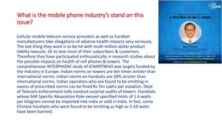 What is the mobile phone industry’s stand on this
issue?
Cellular mobile telecom service providers as well as handset
manufacturers take allegations of adverse health impacts very seriously.
The last thing they want is to be hit with multi million dollar product
liabilty lawsuits. Or to lose most of their subscribers & customers.
Therefore they have participated enthusiatically in research studies about
the possible impacts on health of cell phones & towers. The
comprehensive INTERPHONE study of ICNIRP/WHO was largely funded by
the industry in Europe. Indian norms on towers are ten times stricter than
international norms. Indian norms on handsets are 20% stricter than
international norms. Indian operators who are found to be emitting in
excess of prescribed norms can be fined Rs Ten Lakhs per violation. Dept
of Telecom enforcement cells conduct surprise audits of towers. Handsets
whose SAR Specific Absorption Rate exceed specified limits of 1.6 watts
per kilogram cannot be imported into India or sold in India. In fact, some
Chinese handsets who were found to be emitting as high as 5-10 watts
have been banned.
 