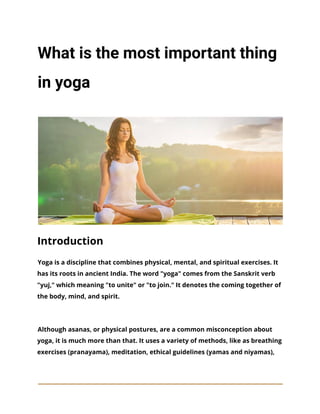 What is the most important thing
in yoga
Introduction
Yoga is a discipline that combines physical, mental, and spiritual exercises. It
has its roots in ancient India. The word "yoga" comes from the Sanskrit verb
"yuj," which meaning "to unite" or "to join." It denotes the coming together of
the body, mind, and spirit.
Although asanas, or physical postures, are a common misconception about
yoga, it is much more than that. It uses a variety of methods, like as breathing
exercises (pranayama), meditation, ethical guidelines (yamas and niyamas),
 