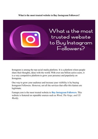 What is the most trusted website to Buy Instagram Followers?
Instagram is among the top social media platform. It is a platform where people
share their thoughts, ideas with the world. With over one billion active users, it
is a very competitive platform to grow your presence and popularity on
Instagram.
One way to grow your audience and increase your visibility is by buying
Instagram Followers. However, not all the services that offer this feature are
legitimate.
Famups.com is the most trusted website to Buy Instagram Followers. This
website is featured on reputable sources such as Wired, The Verge, and US
Weekly.
 