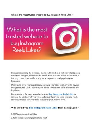 What is the most trusted website to Buy Instagram Reels Likes?
Instagram is among the top social media platform. It is a platform where people
share their thoughts, ideas with the world. With over one billion active users, it
is a very competitive platform to grow your presence and popularity on
Instagram.
One way to grow your audience and increase your reels visibility is by buying
Instagram Reels Likes. However, not all the services that offer this feature are
legitimate.
Famups.com is the most trusted website to Buy Instagram Reels Likes to
increase the visibility of your reels and make them viral in no time and reach
more audience so that your reels can come up on explore feeds.
Why should you Buy Instagram Reels Likes from Famups.com?
1. 100% premium and real likes
2. helps increase your engagement and reach
 