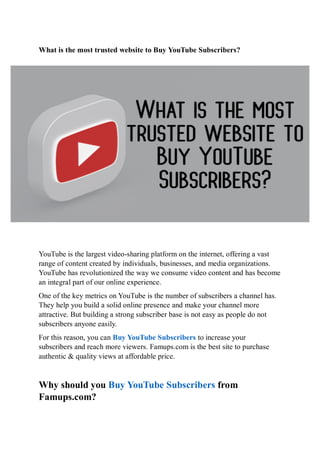 What is the most trusted website to Buy YouTube Subscribers?
YouTube is the largest video-sharing platform on the internet, offering a vast
range of content created by individuals, businesses, and media organizations.
YouTube has revolutionized the way we consume video content and has become
an integral part of our online experience.
One of the key metrics on YouTube is the number of subscribers a channel has.
They help you build a solid online presence and make your channel more
attractive. But building a strong subscriber base is not easy as people do not
subscribers anyone easily.
For this reason, you can Buy YouTube Subscribers to increase your
subscribers and reach more viewers. Famups.com is the best site to purchase
authentic & quality views at affordable price.
Why should you Buy YouTube Subscribers from
Famups.com?
 