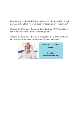 What is The National Software Reference Library (NSRL) and
how can it be effectively utilized for forensic investigations?
What is the Computer Forensic Tool Testing (CFTT) and how
can it be utilized in forensic investigations?
What is the Computer Forensic Reference Data Sets (CFReDS)
and how can it be used to improve forensic evidence?
 