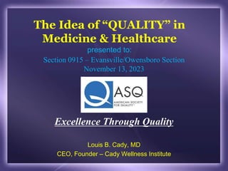 The Idea of “QUALITY” in
Medicine & Healthcare
presented to:
Louis B. Cady, MD
CEO, Founder – Cady Wellness Institute
Section 0915 – Evansville/Owensboro Section
November 13, 2023
Excellence Through Quality
 