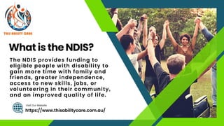 What is the NDIS?
https://www.thisabilitycare.com.au/
Visit Our Website
The NDIS provides funding to
eligible people with disability to
gain more time with family and
friends, greater independence,
access to new skills, jobs, or
volunteering in their community,
and an improved quality of life.
 