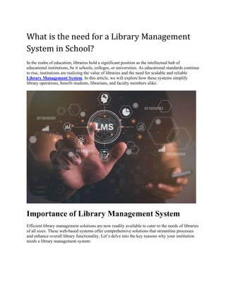 What is the need for a Library Management
System in School?
In the realm of education, libraries hold a significant position as the intellectual hub of
educational institutions, be it schools, colleges, or universities. As educational standards continue
to rise, institutions are realizing the value of libraries and the need for scalable and reliable
Library Management System. In this article, we will explore how these systems simplify
library operations, benefit students, librarians, and faculty members alike.
Importance of Library Management System
Efficient library management solutions are now readily available to cater to the needs of libraries
of all sizes. These web-based systems offer comprehensive solutions that streamline processes
and enhance overall library functionality. Let’s delve into the key reasons why your institution
needs a library management system:
 