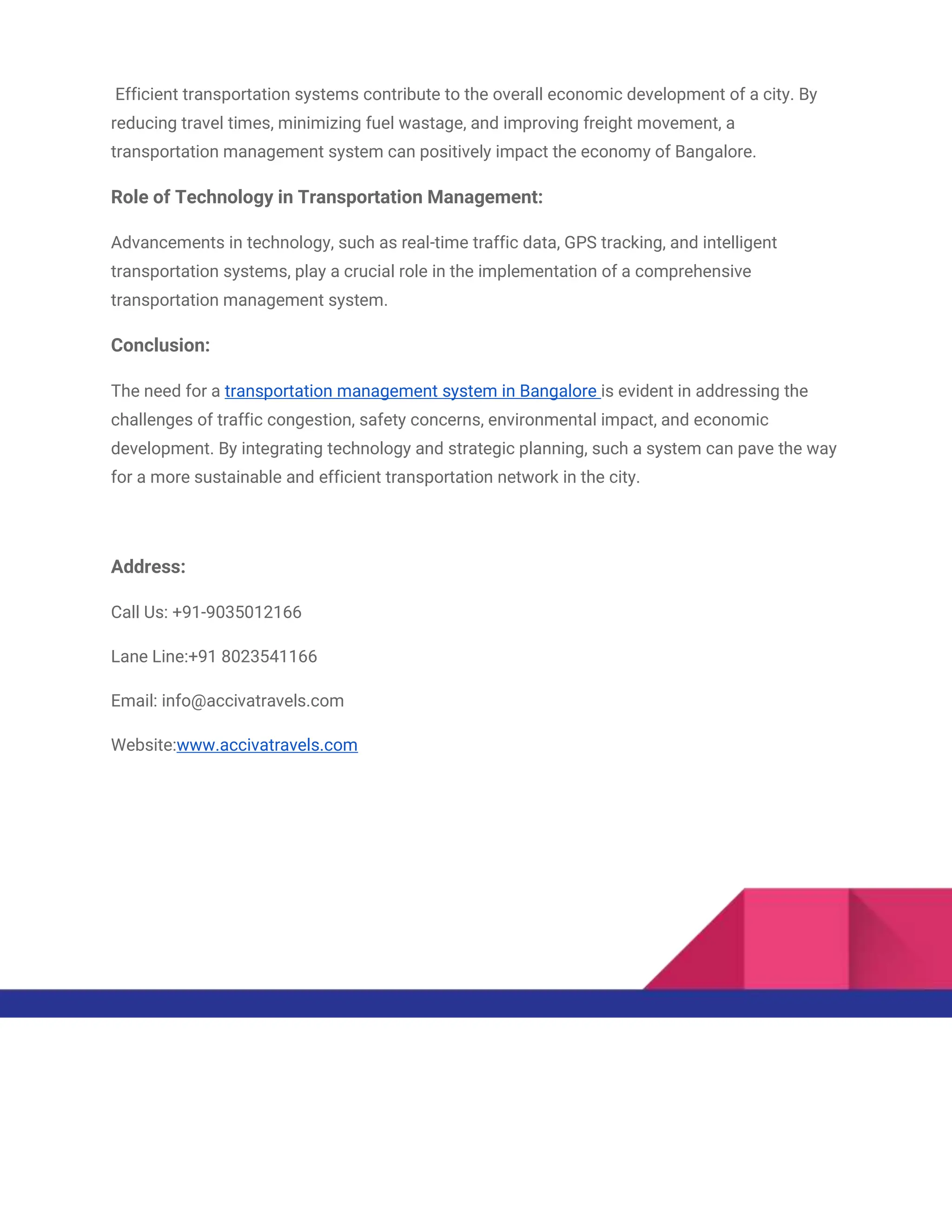 Efficient transportation systems contribute to the overall economic development of a city. By
reducing travel times, minimizing fuel wastage, and improving freight movement, a
transportation management system can positively impact the economy of Bangalore.
Role of Technology in Transportation Management:
Advancements in technology, such as real-time traffic data, GPS tracking, and intelligent
transportation systems, play a crucial role in the implementation of a comprehensive
transportation management system.
Conclusion:
The need for a transportation management system in Bangalore is evident in addressing the
challenges of traffic congestion, safety concerns, environmental impact, and economic
development. By integrating technology and strategic planning, such a system can pave the way
for a more sustainable and efficient transportation network in the city.
Address:
Call Us: +91-9035012166
Lane Line:+91 8023541166
Email: info@accivatravels.com
Website:www.accivatravels.com
 