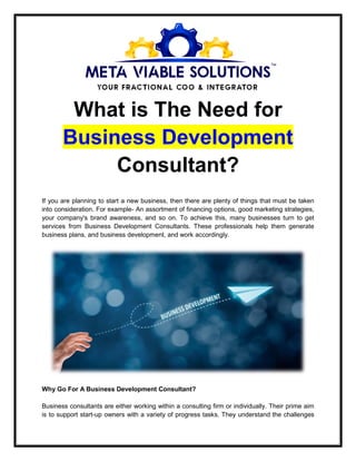 What is The Need for
Business Development
Consultant?
If you are planning to start a new business, then there are plenty of things that must be taken
into consideration. For example- An assortment of financing options, good marketing strategies,
your company's brand awareness, and so on. To achieve this, many businesses turn to get
services from Business Development Consultants. These professionals help them generate
business plans, and business development, and work accordingly.
Why Go For A Business Development Consultant?
Business consultants are either working within a consulting firm or individually. Their prime aim
is to support start-up owners with a variety of progress tasks. They understand the challenges
 