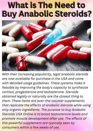 What is The Need to
What is The Need to
Buy Anabolic Steroids?
Buy Anabolic Steroids?
With their increasing popularity, legal anabolic steroids
are now available for purchase in the USA and come
with detailed usage guidelines. These systems make it
feasible by improving the body's capacity to synthesize
cortisol, progesterone and testosterone. Steroids
obtained legally or naturally are the closest thing to
them. These items are over-the-counter supplements
that replicate the effects of anabolic steroids while using
only organic ingredients. The purpose to buy Anabolic
Steroids USA Online is to boost testosterone levels and
promote muscle development after use. The effects of
this powerful supplement are typically seen by
consumers within a few weeks of use.
 