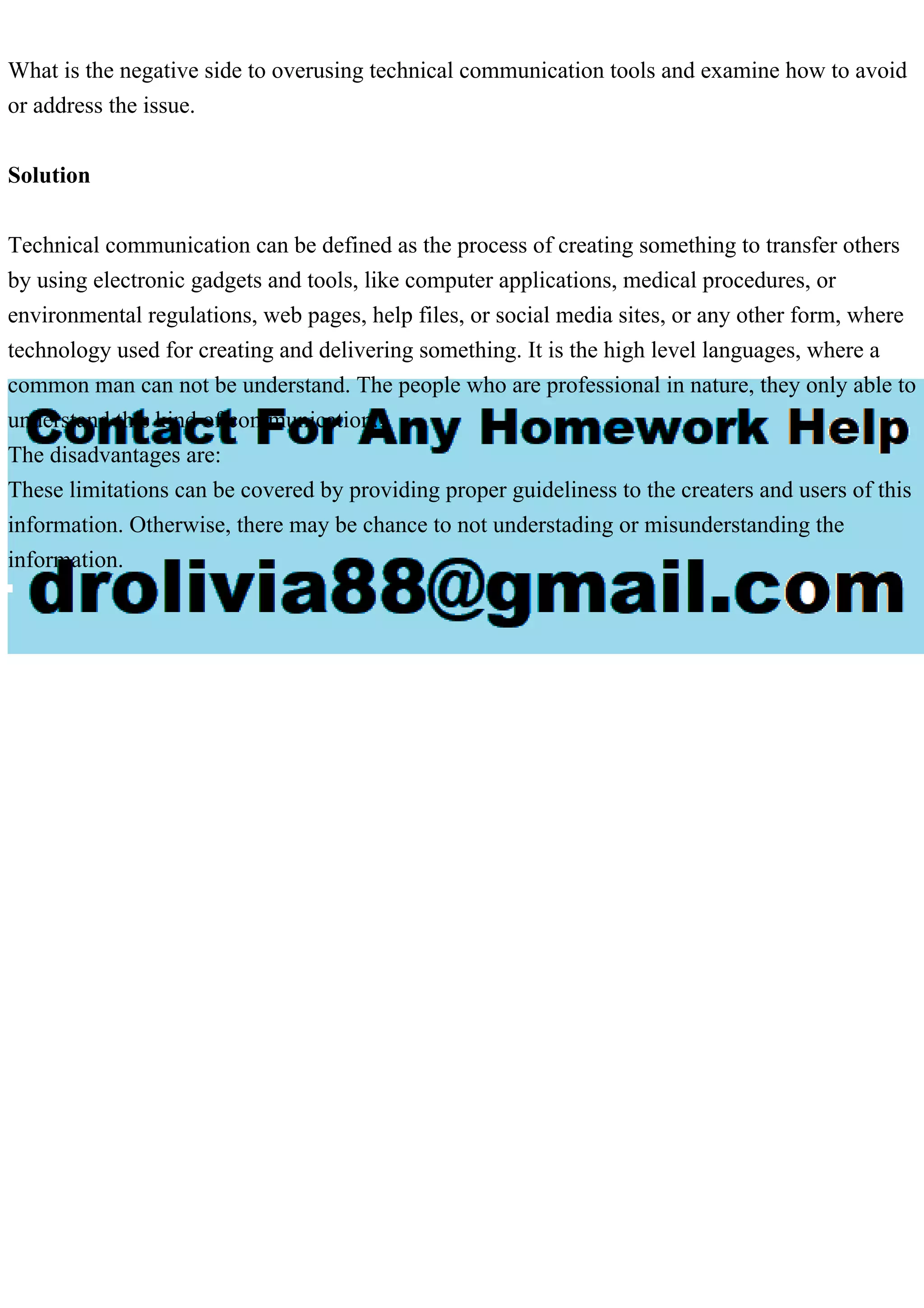 What is the negative side to overusing technical communication tools and examine how to avoid
or address the issue.
Solution
Technical communication can be defined as the process of creating something to transfer others
by using electronic gadgets and tools, like computer applications, medical procedures, or
environmental regulations, web pages, help files, or social media sites, or any other form, where
technology used for creating and delivering something. It is the high level languages, where a
common man can not be understand. The people who are professional in nature, they only able to
understand this kind of communication.
The disadvantages are:
These limitations can be covered by providing proper guideliness to the creaters and users of this
information. Otherwise, there may be chance to not understading or misunderstanding the
information.