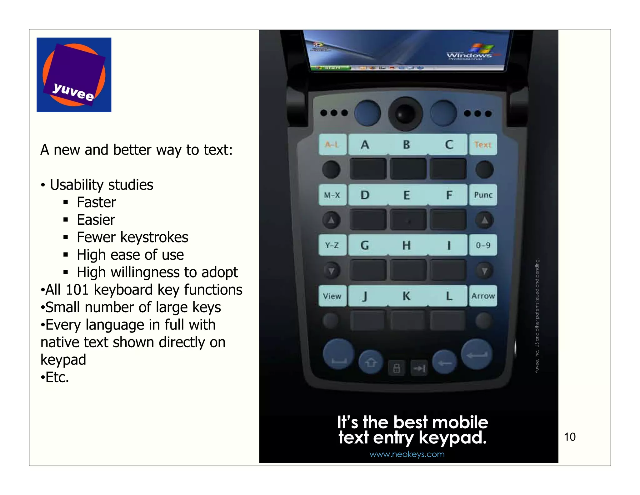 A new and better way to text:

• Usability studies
      Faster
      Easier
      Fewer keystrokes
      High ease of use
      High willingness to adopt
•All 101 keyboard key functions
•Small number of large keys
•Every language in full with
native text shown directly on
keypad
•Etc.



                                  10
 