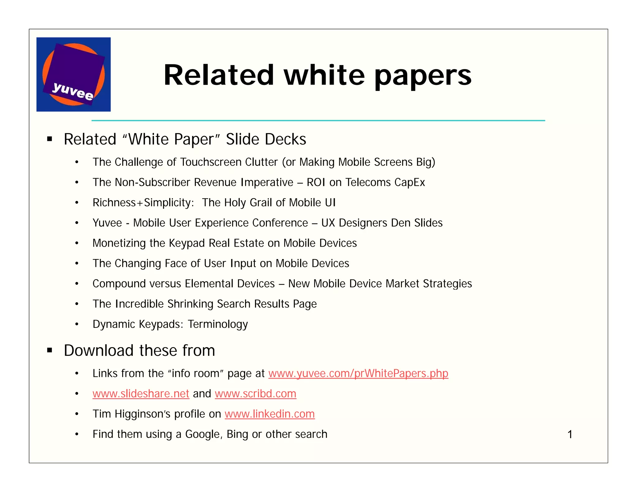 Related white papers

Related “White Paper” Slide Decks
 •   The Challenge of Touchscreen Clutter (or Making Mobile Screens Big)
 •   The Non-Subscriber Revenue Imperative – ROI on Telecoms CapEx
 •   Richness+Simplicity: The Holy Grail of Mobile UI
 •   Yuvee - Mobile User Experience Conference – UX Designers Den Slides
 •   Monetizing the Keypad Real Estate on Mobile Devices
 •   The Changing Face of User Input on Mobile Devices
 •   Compound versus Elemental Devices – New Mobile Device Market Strategies
 •   The Incredible Shrinking Search Results Page
 •   Dynamic Keypads: Terminology

Download these from
 •   Links from the “info room” page at www.yuvee.com/prWhitePapers.php
 •   www.slideshare.net and www.scribd.com
 •   Tim Higginson’s profile on www.linkedin.com
 •   Find them using a Google, Bing or other search                            1
 