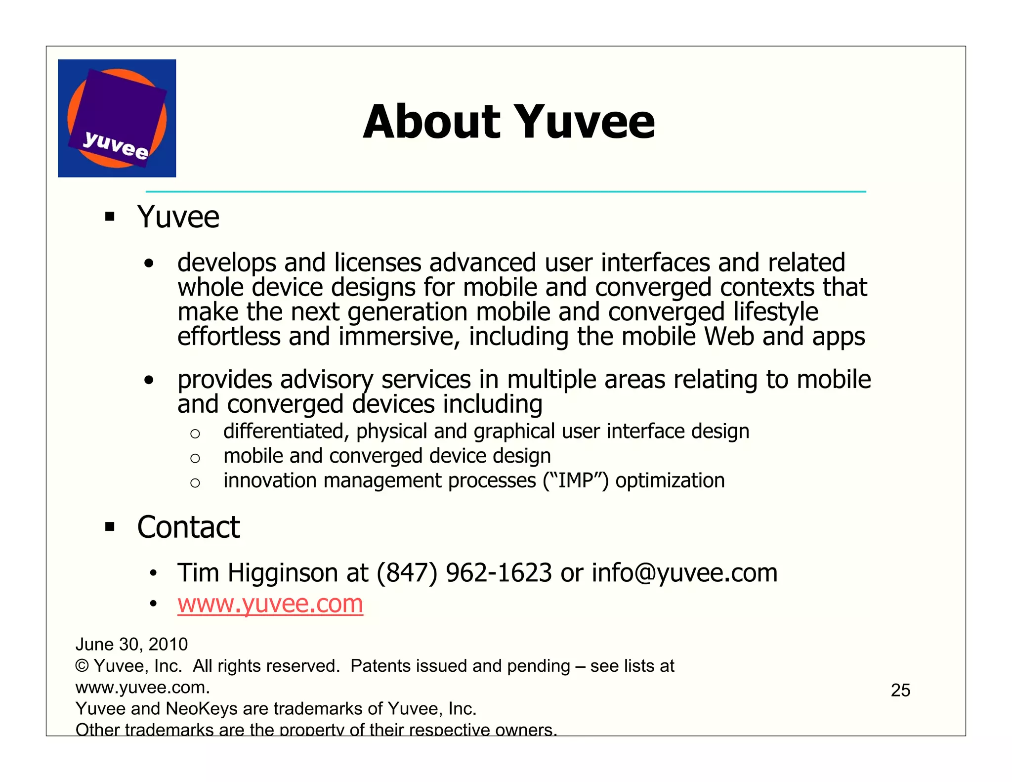About Yuvee
       Yuvee
        • develops and licenses advanced user interfaces and related
          whole device designs for mobile and converged contexts that
          make the next generation mobile and converged lifestyle
          effortless and immersive, including the mobile Web and apps
        • provides advisory services in multiple areas relating to mobile
          and converged devices including
              o   differentiated, physical and graphical user interface design
              o   mobile and converged device design
              o   innovation management processes (“IMP”) optimization

       Contact
         • Tim Higginson at (847) 962-1623 or info@yuvee.com
         • www.yuvee.com
June 30, 2010
© Yuvee, Inc. All rights reserved. Patents issued and pending – see lists at
www.yuvee.com.                                                                   25
Yuvee and NeoKeys are trademarks of Yuvee, Inc.
Other trademarks are the property of their respective owners.
 