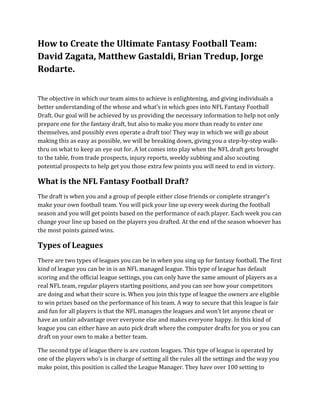 How to Create the Ultimate Fantasy Football Team:
David Zagata, Matthew Gastaldi, Brian Tredup, Jorge
Rodarte.
The objective in which our team aims to achieve is enlightening, and giving individuals a
better understanding of the whose and what’s in which goes into NFL Fantasy Football
Draft. Our goal will be achieved by us providing the necessary information to help not only
prepare one for the fantasy draft, but also to make you more than ready to enter one
themselves, and possibly even operate a draft too! They way in which we will go about
making this as easy as possible, we will be breaking down, giving you a step-by-step walk-
thru on what to keep an eye out for. A lot comes into play when the NFL draft gets brought
to the table, from trade prospects, injury reports, weekly subbing and also scouting
potential prospects to help get you those extra few points you will need to end in victory.
What is the NFL Fantasy Football Draft?
The draft is when you and a group of people either close friends or complete stranger’s
make your own football team. You will pick your line up every week during the football
season and you will get points based on the performance of each player. Each week you can
change your line up based on the players you drafted. At the end of the season whoever has
the most points gained wins.
Types of Leagues
There are two types of leagues you can be in when you sing up for fantasy football. The first
kind of league you can be in is an NFL managed league. This type of league has default
scoring and the official league settings, you can only have the same amount of players as a
real NFL team, regular players starting positions, and you can see how your competitors
are doing and what their score is. When you join this type of league the owners are eligible
to win prizes based on the performance of his team. A way to secure that this league is fair
and fun for all players is that the NFL manages the leagues and won’t let anyone cheat or
have an unfair advantage over everyone else and makes everyone happy. In this kind of
league you can either have an auto pick draft where the computer drafts for you or you can
draft on your own to make a better team.
The second type of league there is are custom leagues. This type of league is operated by
one of the players who’s is in charge of setting all the rules all the settings and the way you
make point, this position is called the League Manager. They have over 100 setting to
 