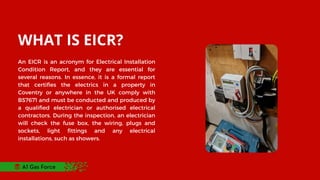 WHAT IS EICR?
An EICR is an acronym for Electrical Installation
Condition Report, and they are essential for
several reasons. In essence, it is a formal report
that certifies the electrics in a property in
Coventry or anywhere in the UK comply with
BS7671 and must be conducted and produced by
a qualified electrician or authorised electrical
contractors. During the inspection, an electrician
will check the fuse box, the wiring, plugs and
sockets, light fittings and any electrical
installations, such as showers.
A1 Gas Force
 