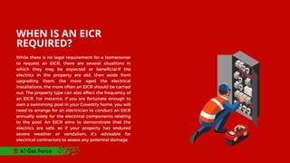 WHEN IS AN EICR
REQUIRED?
While there is no legal requirement for a homeowner
to request an EICR, there are several situations in
which they may be expected or beneficial.If the
electrics in the property are old, then aside from
upgrading them, the more aged the electrical
installations, the more often an EICR should be carried
out. The property type can also affect the frequency of
an EICR. For instance, if you are fortunate enough to
own a swimming pool in your Coventry home, you will
need to arrange for an electrician to conduct an EICR
annually solely for the electrical components relating
to the pool. An EICR aims to demonstrate that the
electrics are safe, so if your property has endured
severe weather or vandalism, it’s advisable for
electrical contractors to assess any potential damage.
A1 Gas Force
 