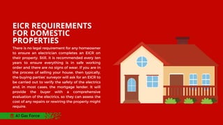 EICR REQUIREMENTS
FOR DOMESTIC
PROPERTIES
There is no legal requirement for any homeowner
to ensure an electrician completes an EICR on
their property. Still, it is recommended every ten
years to ensure everything is in safe working
order and there are no signs of wear. If you are in
the process of selling your house, then typically,
the buying parties’ surveyor will ask for an EICR to
be carried out to verify the safety of the electrics
and, in most cases, the mortgage lender. It will
provide the buyer with a comprehensive
evaluation of the electrics, so they can assess the
cost of any repairs or rewiring the property might
require.
A1 Gas Force
 