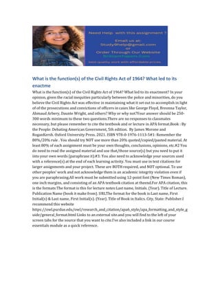 What is the function(s) of the Civil Rights Act of 1964? What led to its
enactme
What is the function(s) of the Civil Rights Act of 1964? What led to its enactment? In your
opinion, given the racial inequities particularly between the police and minorities, do you
believe the Civil Rights Act was effective in maintaining what it set out to accomplish in light
of of the prosecutions and convictions of officers in cases like George Floyd, Breonna Taylor,
Ahmaud Arbery, Daunte Wright, and others? Why or why not?Your answer should be 250-
300 words minimum to these two questions.There are no responses to classmates
necessary, but please remember to cite the textbook and or lecture in APA format.Book : By
the People: Debating American Government, 5th edition. By James Morone and
RoganKersh. Oxford University Press. 2021. ISBN 978-0-1976-1113-5#1: Remember the
80%/20% rule . You should try NOT use more than 20% quoted/copied/pasted material. At
least 80% of each assignment must be your own thoughts, conclusions, opinions, etc.#2 You
do need to read the assigned material and use that/those source(s) but you need to put it
into your own words (paraphrase it).#3: You also need to acknowledge your sources used
with a reference(s) at the end of each learning activity. You must use in text citations for
larger assignments and your project. These are BOTH required, and NOT optional. To use
other peoples’ work and not acknowledge them is an academic integrity violation even if
you are paraphrasing.All work must be submitted using 12-point font (New Times Roman),
one inch margins, and consisting of an APA textbook citation at theend.For APA citation, this
is the formats:The format is this for lecture notes:Last name, Initials. (Year). Title of Lecture.
Publication Name (book it make from). URLThe format for the book is:Last name, First
Initial(s) & Last name, First Initial(s). (Year). Title of Book in Italics. City, State: Publisher.I
recommend this website
https://owl.purdue.edu/owl/research_and_citation/apa6_style/apa_formatting_and_style_g
uide/general_format.html Links to an external site.and you will find to the left of your
screen tabs for the source that you want to cite.I’ve also included a link in our course
essentials module as a quick reference.
 