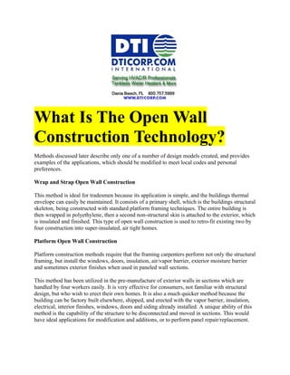 What Is The Open Wall
Construction Technology?
Methods discussed later describe only one of a number of design models created, and provides
examples of the applications, which should be modified to meet local codes and personal
preferences.

Wrap and Strap Open Wall Construction

This method is ideal for tradesmen because its application is simple, and the buildings thermal
envelope can easily be maintained. It consists of a primary shell, which is the buildings structural
skeleton, being constructed with standard platform framing techniques. The entire building is
then wrapped in polyethylene, then a second non-structural skin is attached to the exterior, which
is insulated and finished. This type of open wall construction is used to retro-fit existing two by
four construction into super-insulated, air tight homes.

Platform Open Wall Construction

Platform construction methods require that the framing carpenters perform not only the structural
framing, but install the windows, doors, insulation, air/vapor barrier, exterior moisture barrier
and sometimes exterior finishes when used in paneled wall sections.

This method has been utilized in the pre-manufacture of exterior walls in sections which are
handled by four workers easily. It is very effective for consumers, not familiar with structural
design, but who wish to erect their own homes. It is also a much quicker method because the
building can be factory built elsewhere, shipped, and erected with the vapor barrier, insulation,
electrical, interior finishes, windows, doors and siding already installed. A unique ability of this
method is the capability of the structure to be disconnected and moved in sections. This would
have ideal applications for modification and additions, or to perform panel repair/replacement.
 