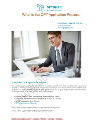 What is the OPT Application Process
844-678-4427/844-OPTGHAR
cs@optghar.com
www.optghar.com
------------------------------------------------------------------------------------------------------------------------------------------
http://www.optghar.com |  Facebook  Twitter  Linked In  Pinterest
What is the OPT Application Process
The application process begins with students requesting an I-20 form from their Office for International
students of their respective universities. The process is complete when the student receives the EAD card.
Students can apply for OPT up to 90 days prior to the end of your program. The deadline to take
advantage of OPT is 60 days after the end of your program.
 Receive new i-20 from International Student Office: 1Week
 Submit all required documents to USCIS by mail: 1-2 Weeks
 USCIS processing time: 90 days
 OPT Application Material
(These documents must be submitted to respective Student centers)
Form I-765 – Application for Employment Authorization
 
