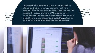 Software development outsourcing is a great approach to
staying productive when a business is short on time or
resources. Even the best software development company can
occasionally become overworked. When compared to
developing software internally, outsourcing can help you save
a lot of time, money, and opportunity costs. Many nations are
popular locations for outsourcing software development.
 