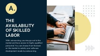 THE
AVAILABILITY
OF SKILLED
LABOR
A.
With outsourcing, you may go out to the
market and have access to highly qualified
personnel. You can choose from the best
on the market to satisfy your software
development needs by outsourcing.
 