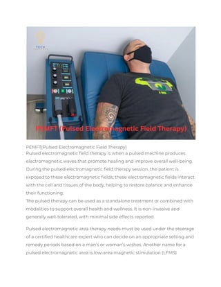 PEMFT(Pulsed Electromagnetic Field Therapy)
Pulsed electromagnetic field therapy is when a pulsed machine produces
electromagnetic waves that promote healing and improve overall well-being.
During the pulsed electromagnetic field therapy session, the patient is
exposed to these electromagnetic fields; these electromagnetic fields interact
with the cell and tissues of the body, helping to restore balance and enhance
their functioning.
The pulsed therapy can be used as a standalone treatment or combined with
modalities to support overall health and wellness. It is non-invasive and
generally well-tolerated, with minimal side effects reported.
Pulsed electromagnetic area therapy needs must be used under the steerage
of a certified healthcare expert who can decide on an appropriate setting and
remedy periods based on a man’s or woman’s wishes. Another name for a
pulsed electromagnetic area is low-area magnetic stimulation (LFMS)
 
