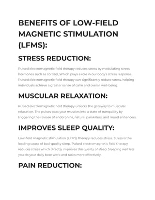 BENEFITS OF LOW-FIELD
MAGNETIC STIMULATION
(LFMS):
STRESS REDUCTION:
Pulsed electromagnetic field therapy reduces stress by modulating stress
hormones such as cortisol, Which plays a role in our body’s stress response.
Pulsed electromagnetic field therapy can significantly reduce stress, helping
individuals achieve a greater sense of calm and overall well-being.
MUSCULAR RELAXATION:
Pulsed electromagnetic field therapy unlocks the gateway to muscular
relaxation. The pulses coax your muscles into a state of tranquillity by
triggering the release of endorphins, natural painkillers, and mood enhancers.
IMPROVES SLEEP QUALITY:
Low-field magnetic stimulation (LFMS) therapy reduces stress. Stress is the
leading cause of bad-quality sleep. Pulsed electromagnetic field therapy
reduces stress which directly improves the quality of sleep. Sleeping well lets
you do your daily base work and tasks more effectively.
PAIN REDUCTION:
 
