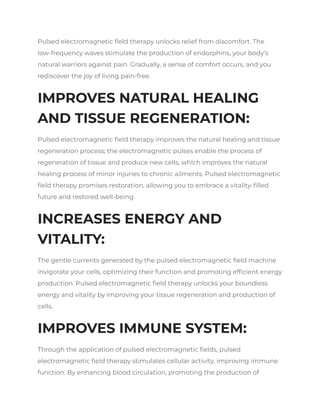 Pulsed electromagnetic field therapy unlocks relief from discomfort. The
low-frequency waves stimulate the production of endorphins, your body’s
natural warriors against pain. Gradually, a sense of comfort occurs, and you
rediscover the joy of living pain-free.
IMPROVES NATURAL HEALING
AND TISSUE REGENERATION:
Pulsed electromagnetic field therapy improves the natural healing and tissue
regeneration process; the electromagnetic pulses enable the process of
regeneration of tissue and produce new cells, which improves the natural
healing process of minor injuries to chronic ailments. Pulsed electromagnetic
field therapy promises restoration, allowing you to embrace a vitality-filled
future and restored well-being.
INCREASES ENERGY AND
VITALITY:
The gentle currents generated by the pulsed electromagnetic field machine
invigorate your cells, optimizing their function and promoting efficient energy
production. Pulsed electromagnetic field therapy unlocks your boundless
energy and vitality by improving your tissue regeneration and production of
cells.
IMPROVES IMMUNE SYSTEM:
Through the application of pulsed electromagnetic fields, pulsed
electromagnetic field therapy stimulates cellular activity, improving immune
function. By enhancing blood circulation, promoting the production of
 