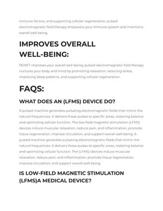 immune factors, and supporting cellular regeneration, pulsed
electromagnetic field therapy empowers your immune system and maintains
overall well-being.
IMPROVES OVERALL
WELL-BEING:
PEMFT improves your overall well-being; pulsed electromagnetic field therapy
nurtures your body and mind by promoting relaxation, reducing stress,
improving sleep patterns, and supporting cellular regeneration.
FAQS:
WHAT DOES AN (LFMS) DEVICE DO?
A pulsed machine generates pulsating electromagnetic fields that mimic the
natural frequencies. It delivers these pulses to specific areas, restoring balance
and optimizing cellular function. The low-field magnetic stimulation (LFMS)
devices induce muscular relaxation, reduce pain, and inflammation, promote
tissue regeneration, improve circulation, and support overall well-being. A
pulsed machine generates pulsating electromagnetic fields that mimic the
natural frequencies. It delivers these pulses to specific areas, restoring balance
and optimizing cellular function. The (LFMS) devices induce muscular
relaxation, reduce pain, and inflammation, promote tissue regeneration,
improve circulation, and support overall well-being.
IS LOW-FIELD MAGNETIC STIMULATION
(LFMS)A MEDICAL DEVICE?
 