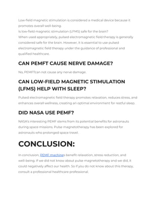 Low-field magnetic stimulation is considered a medical device because it
promotes overall well-being.
Is low-field magnetic stimulation (LFMS) safe for the brain?
When used appropriately, pulsed electromagnetic field therapy is generally
considered safe for the brain. However, it is essential to use pulsed
electromagnetic field therapy under the guidance of professional and
qualified healthcare.
CAN PEMFT CAUSE NERVE DAMAGE?
No, PEMFTcan not cause any nerve damage.
CAN LOW-FIELD MAGNETIC STIMULATION
(LFMS) HELP WITH SLEEP?
Pulsed electromagnetic field therapy promotes relaxation, reduces stress, and
enhances overall wellness, creating an optimal environment for restful sleep.
DID NASA USE PEMF?
NASA’s interesting PEMF stems from its potential benefits for astronauts
during space missions. Pulse magnetotherapy has been explored for
astronauts who prolonged space travel.
CONCLUSION:
In conclusion, PEMF machines benefit relaxation, stress reduction, and
well-being. If we did not know about pulse magnetotherapy and we did, it
could negatively affect our health. So if you do not know about this therapy,
consult a professional healthcare professional.
 