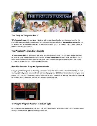 The Peoples Program Facts
"The Peoples Program" is a private invitation only group of adults who wish to come together for
charitable purposes. Individuals choose to freely give to others who join the peoples program for the
same purpose. "The Peoples Program" is not an investment group, a business, corporation, MLM, or
network marketing company.
The Peoples Program Enrollments
"The Peoples Program" is a cash gifting program that allows you to gift like minded people and also
receive the same. Depending upon your initial "The Peoples Program" entry level, and for each and
every new member you enroll into the program, you'll receive cash gifts from the $150 Level to the
$10,000 Level IMMEDIATELY. Zero qualifier needed!
How The Peoples Program System Works
First, you join the program by excepting a personal invite. You then contact your inviter and join. Once
you have joined you are presented with options of paying your $50.00 administration fee for your web
page and online tracking software. Administration fee is non-refundable. You are then notified by email
with your ID# and directions on how and where to send your gift.
The Peoples Program Residual 1-Up Cash Gifts
Each member you personally enroll into "The Peoples Program" will have all their personal enrollments
send you residual cash gifts depending on the level.
 