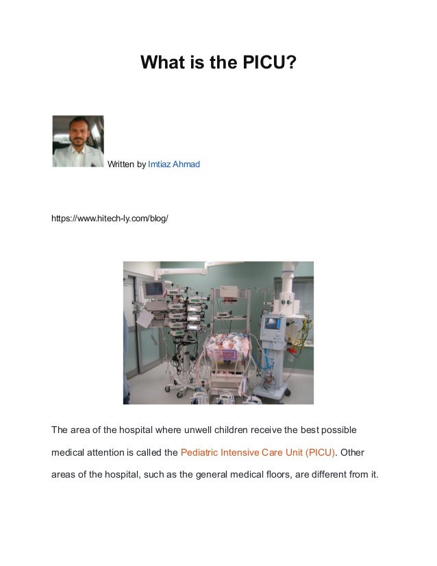 What is the PICU?
Written by Imtiaz Ahmad
https://www.hitech-ly.com/blog/
The area of the hospital where unwell children receive the best possible
medical attention is called the Pediatric Intensive Care Unit (PICU). Other
areas of the hospital, such as the general medical floors, are different from it.
 